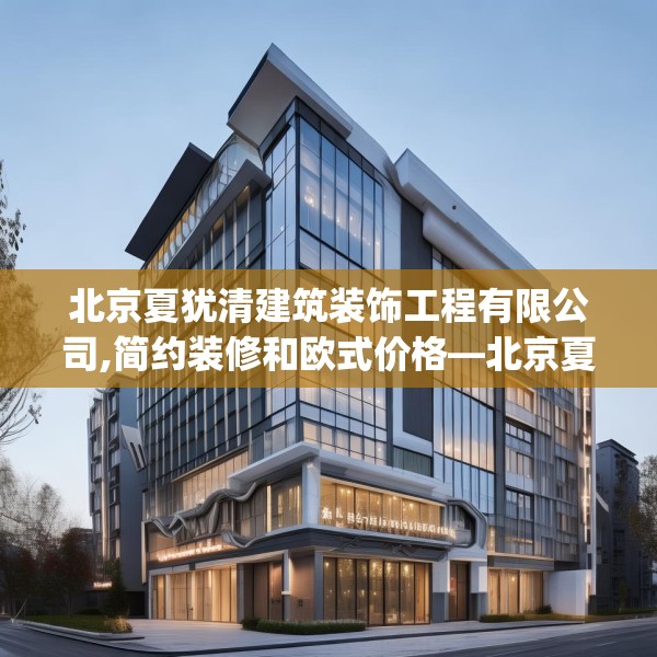 北京夏犹清建筑装饰工程有限公司,简约装修和欧式价格—北京夏犹清建筑装饰工程有限公司556.a432b433c436fgy.443dewqe
