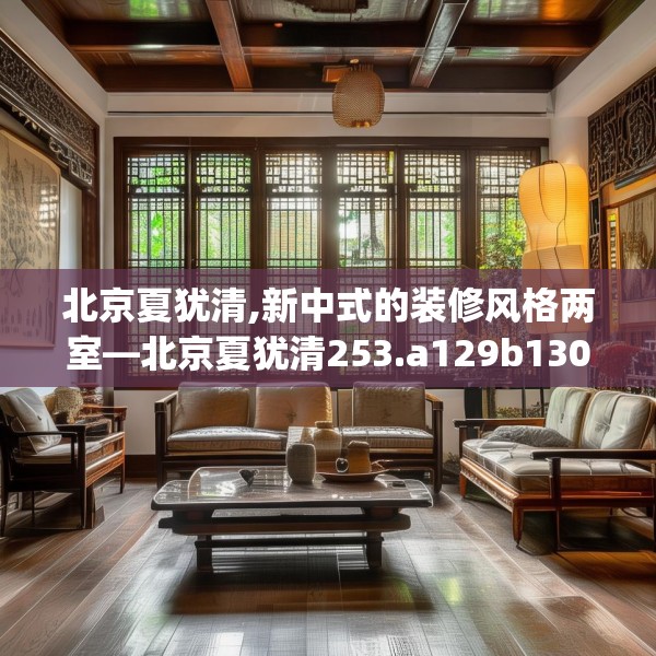 北京夏犹清,新中式的装修风格两室—北京夏犹清253.a129b130c133fgy.140jhhj