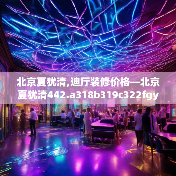 北京夏犹清,迪厅装修价格—北京夏犹清442.a318b319c322fgy.329sdA
