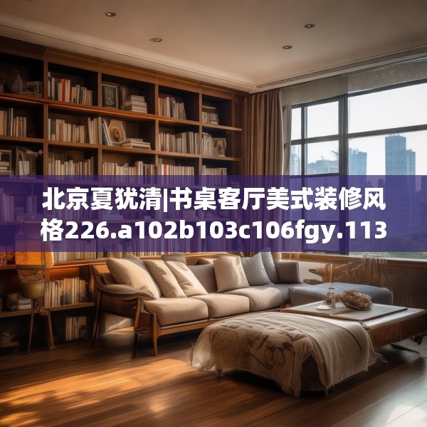 北京夏犹清|书桌客厅美式装修风格226.a102b103c106fgy.113sdA