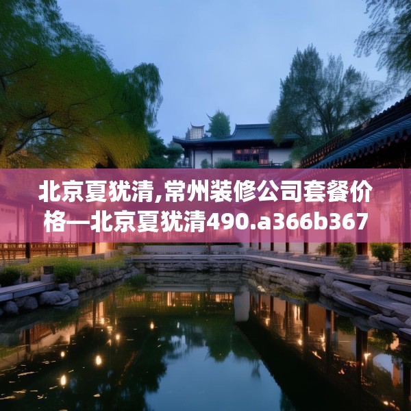 北京夏犹清,常州装修公司套餐价格—北京夏犹清490.a366b367c370fgy.377htyj