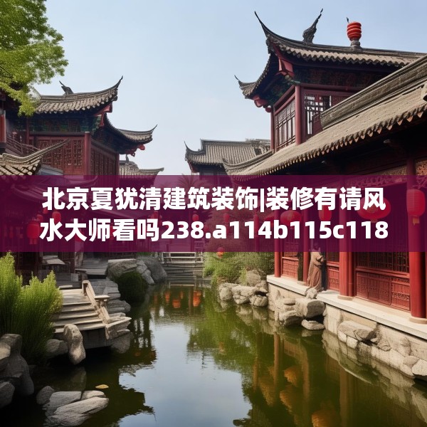 北京夏犹清建筑装饰|装修有请风水大师看吗238.a114b115c118fgy.125htyj