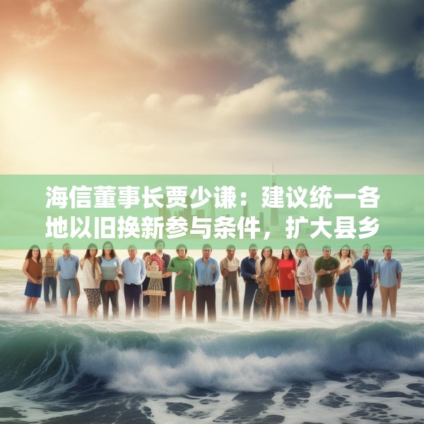 海信董事长贾少谦：建议统一各地以旧换新参与条件，扩大县乡中小商家参与范围