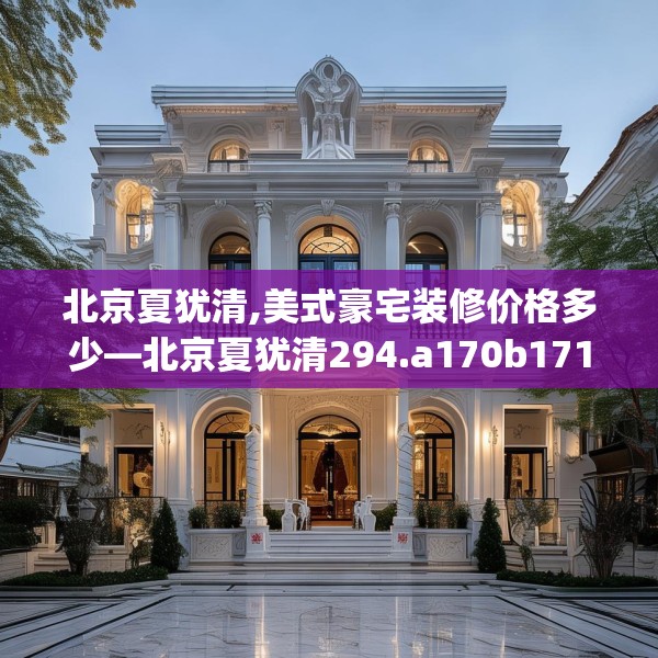 北京夏犹清,美式豪宅装修价格多少—北京夏犹清294.a170b171c174fgy.181dsfds