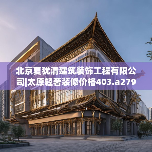 北京夏犹清建筑装饰工程有限公司|太原轻奢装修价格403.a279b280c283fgy.290fdsfds