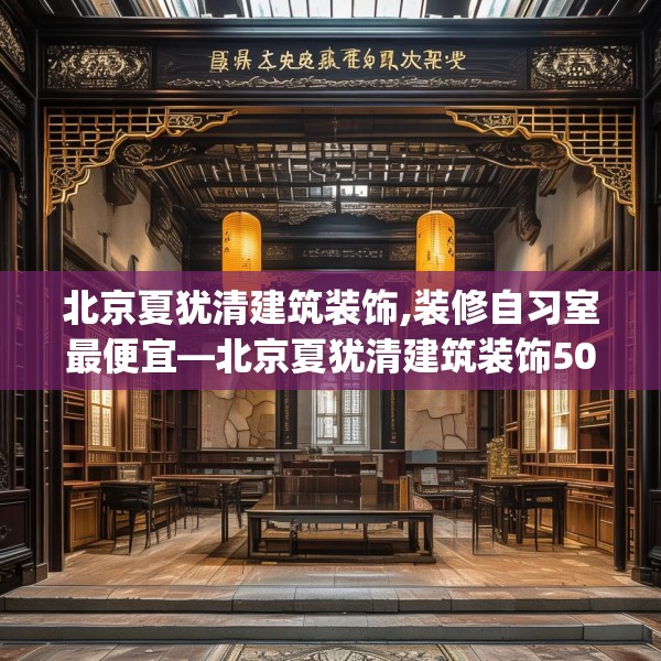 北京夏犹清建筑装饰,装修自习室最便宜—北京夏犹清建筑装饰508.a384b385c388fgy.395htyj