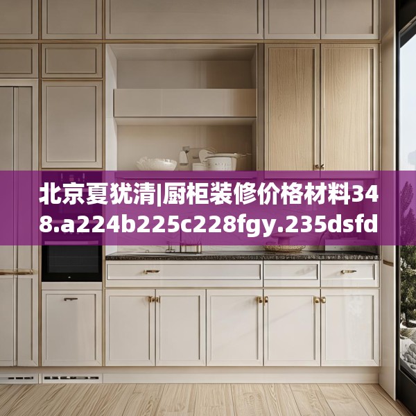 北京夏犹清|厨柜装修价格材料348.a224b225c228fgy.235dsfds