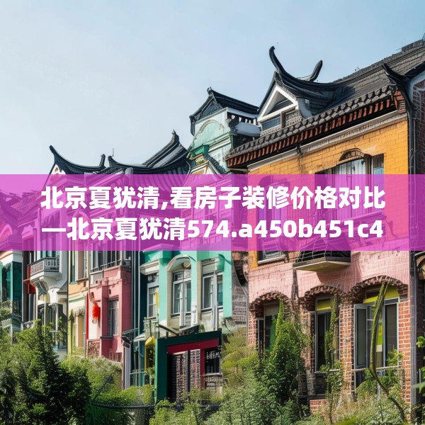 北京夏犹清,看房子装修价格对比—北京夏犹清574.a450b451c454fgy.461dewqe