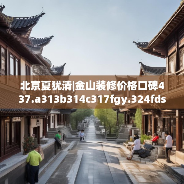 北京夏犹清|金山装修价格口碑437.a313b314c317fgy.324fds