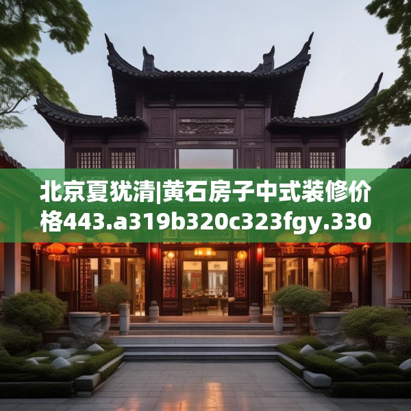 北京夏犹清|黄石房子中式装修价格443.a319b320c323fgy.330cvcx