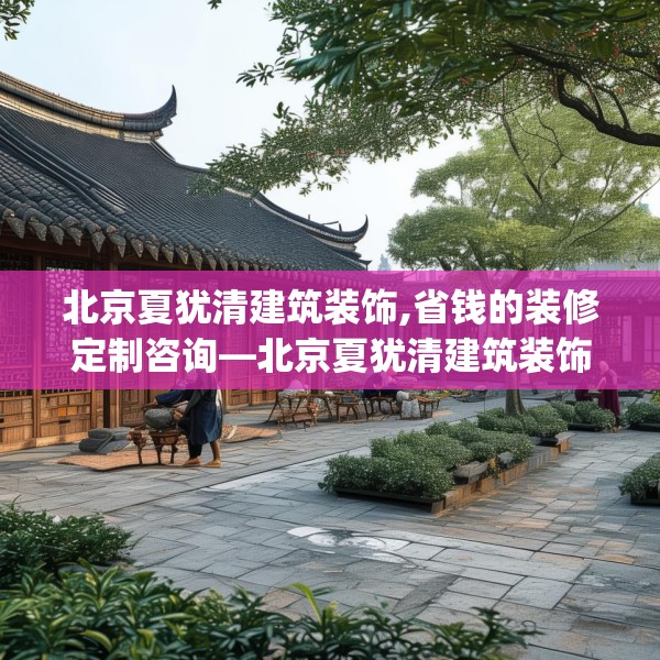 北京夏犹清建筑装饰,省钱的装修定制咨询—北京夏犹清建筑装饰432.a308b309c312fgy.319nbn