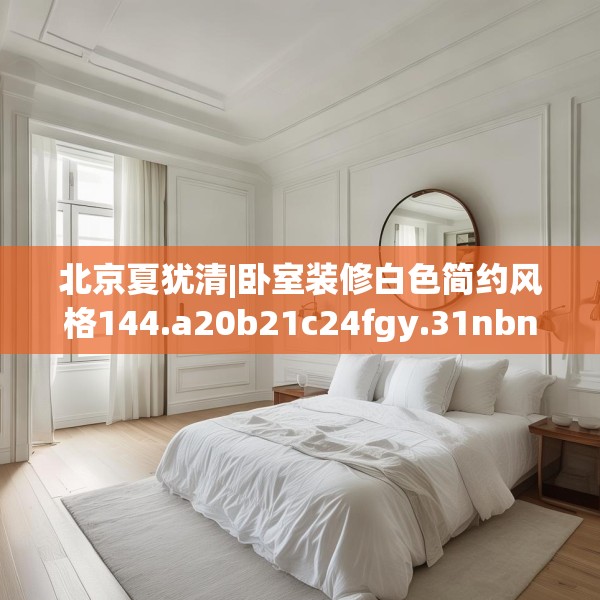 北京夏犹清|卧室装修白色简约风格144.a20b21c24fgy.31nbn