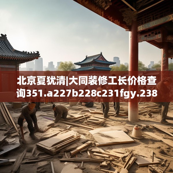 北京夏犹清|大同装修工长价格查询351.a227b228c231fgy.238fghfd