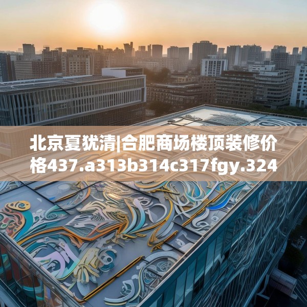 北京夏犹清|合肥商场楼顶装修价格437.a313b314c317fgy.324fds