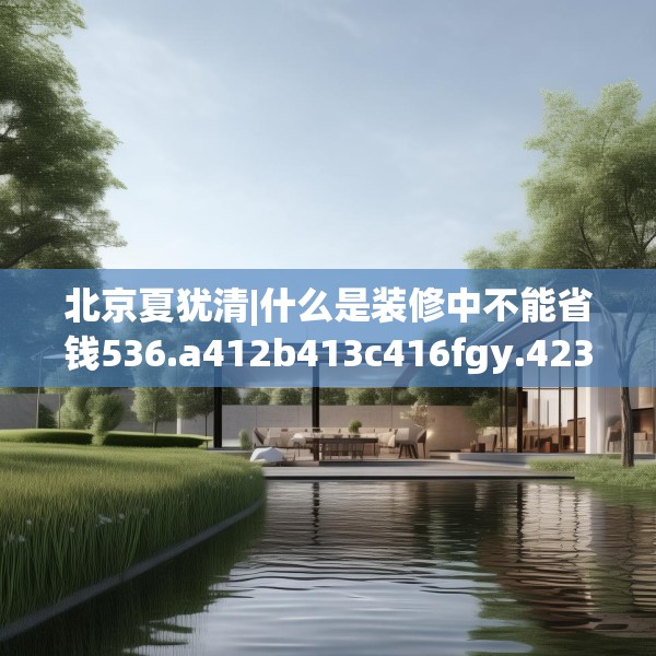 北京夏犹清|什么是装修中不能省钱536.a412b413c416fgy.423xczxv