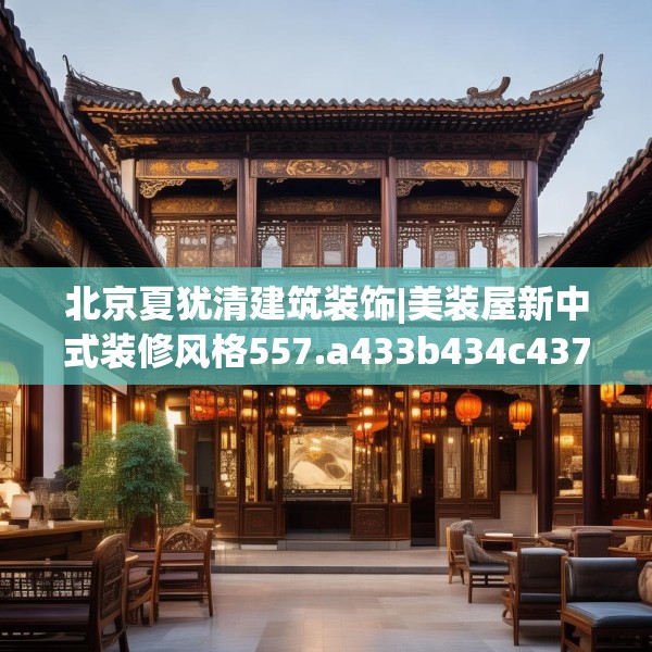 北京夏犹清建筑装饰|美装屋新中式装修风格557.a433b434c437fgy.444bnbn