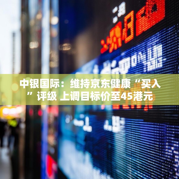 中银国际：维持京东健康“买入”评级 上调目标价至45港元