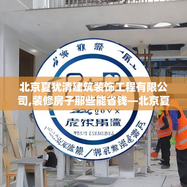 北京夏犹清建筑装饰工程有限公司,装修房子那些能省钱—北京夏犹清建筑装饰工程有限公司245.a121b122c125fgy.132cvcx