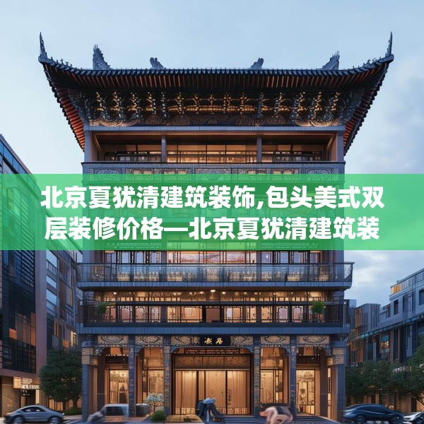 北京夏犹清建筑装饰,包头美式双层装修价格—北京夏犹清建筑装饰441.a317b318c321fgy.328fghfd