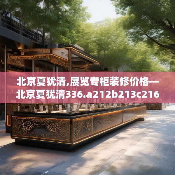 北京夏犹清,展览专柜装修价格—北京夏犹清336.a212b213c216fgy.223lkjl