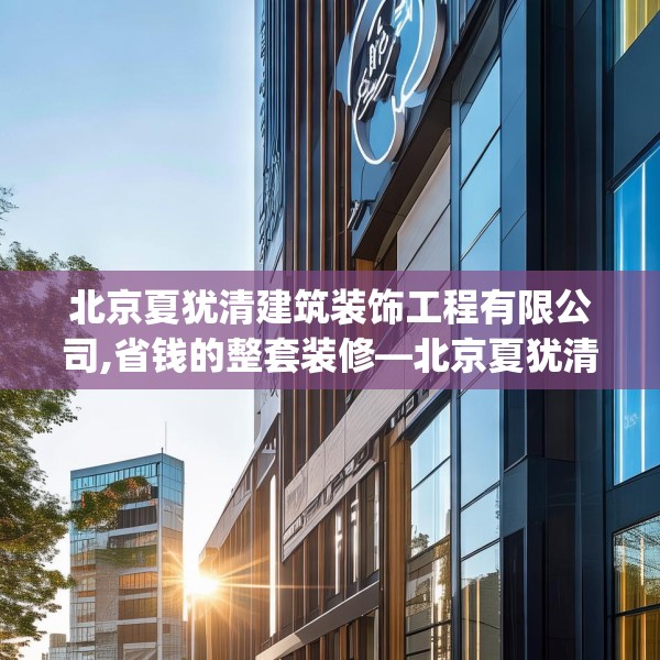 北京夏犹清建筑装饰工程有限公司,省钱的整套装修—北京夏犹清建筑装饰工程有限公司579.a455b456c459fgy.466uyk
