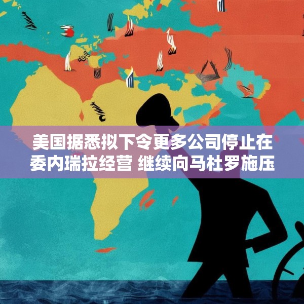美国据悉拟下令更多公司停止在委内瑞拉经营 继续向马杜罗施压