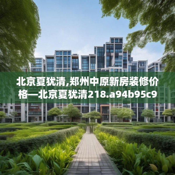 北京夏犹清,郑州中原新房装修价格—北京夏犹清218.a94b95c98fgy.10576679