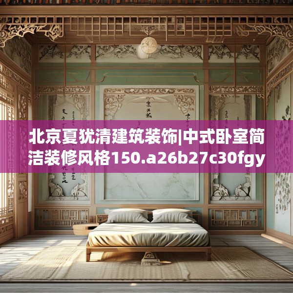 北京夏犹清建筑装饰|中式卧室简洁装修风格150.a26b27c30fgy.37dsfds