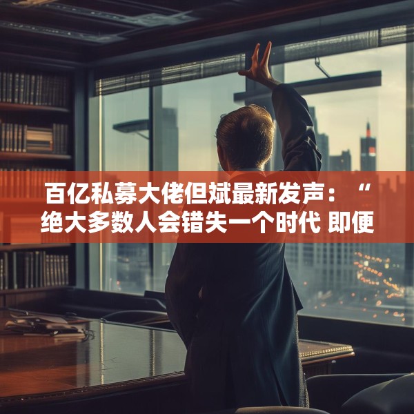 百亿私募大佬但斌最新发声：“绝大多数人会错失一个时代 即便这个时代雷声滚滚”