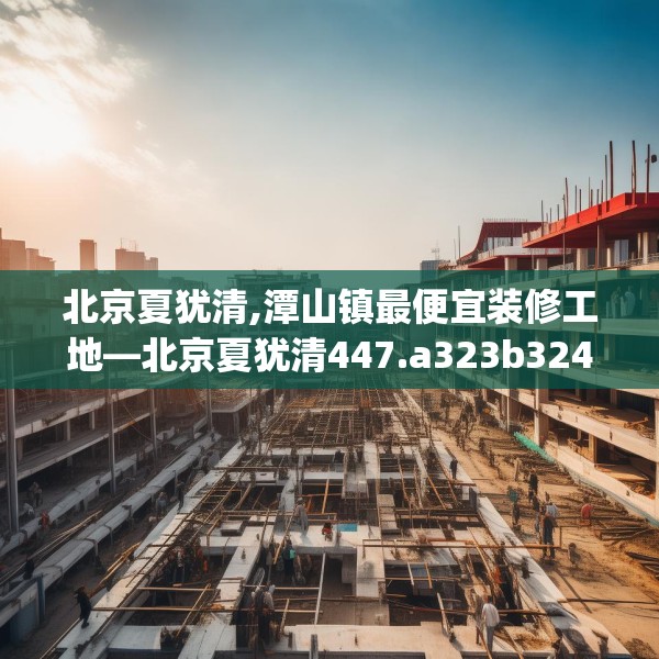 北京夏犹清,潭山镇最便宜装修工地—北京夏犹清447.a323b324c327fgy.334fhsg