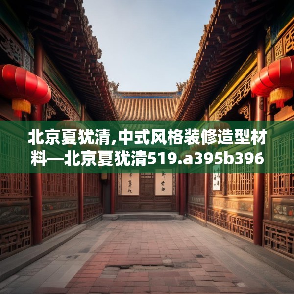 北京夏犹清,中式风格装修造型材料—北京夏犹清519.a395b396c399fgy.406fhsg