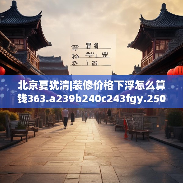 北京夏犹清|装修价格下浮怎么算钱363.a239b240c243fgy.250uyk