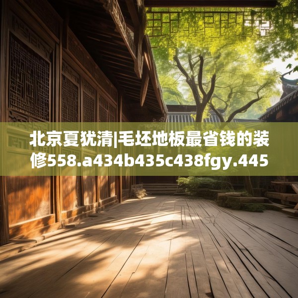 北京夏犹清|毛坯地板最省钱的装修558.a434b435c438fgy.445nbn
