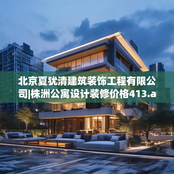 北京夏犹清建筑装饰工程有限公司|株洲公寓设计装修价格413.a289b290c293fgy.300bnbn
