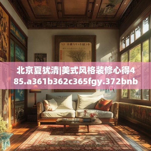 北京夏犹清|美式风格装修心得485.a361b362c365fgy.372bnbn