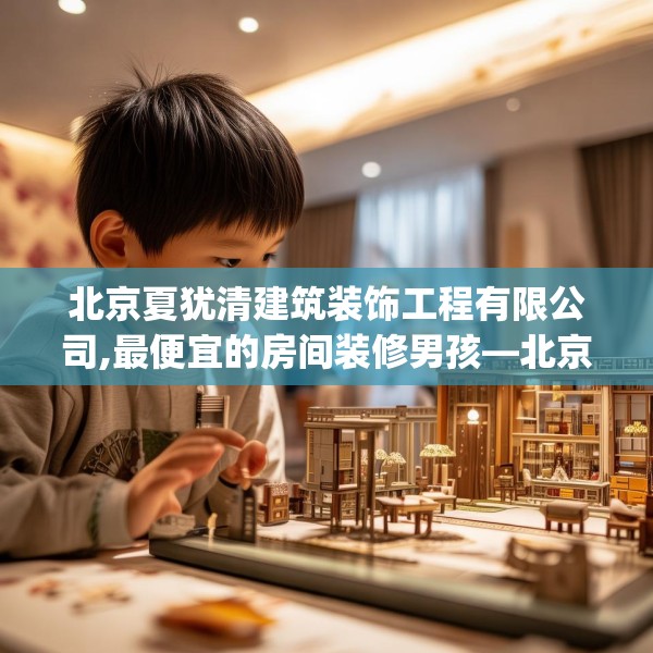 北京夏犹清建筑装饰工程有限公司,最便宜的房间装修男孩—北京夏犹清建筑装饰工程有限公司191.a67b68c71fgy.78cvcx