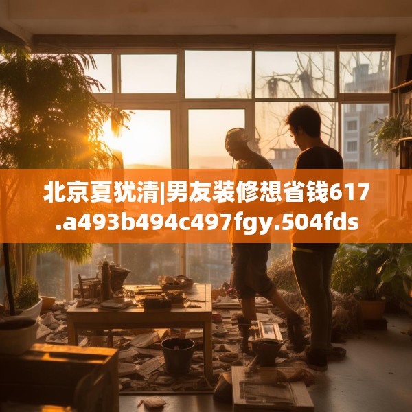 北京夏犹清|男友装修想省钱617.a493b494c497fgy.504fds