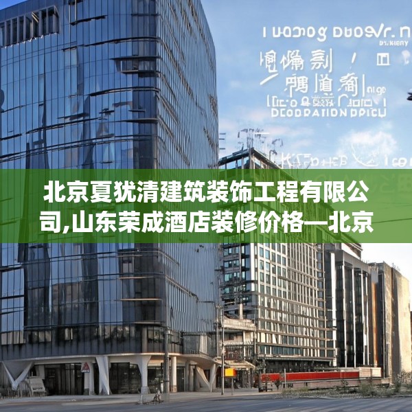 北京夏犹清建筑装饰工程有限公司,山东荣成酒店装修价格—北京夏犹清建筑装饰工程有限公司298.a174b175c178fgy.185sdA