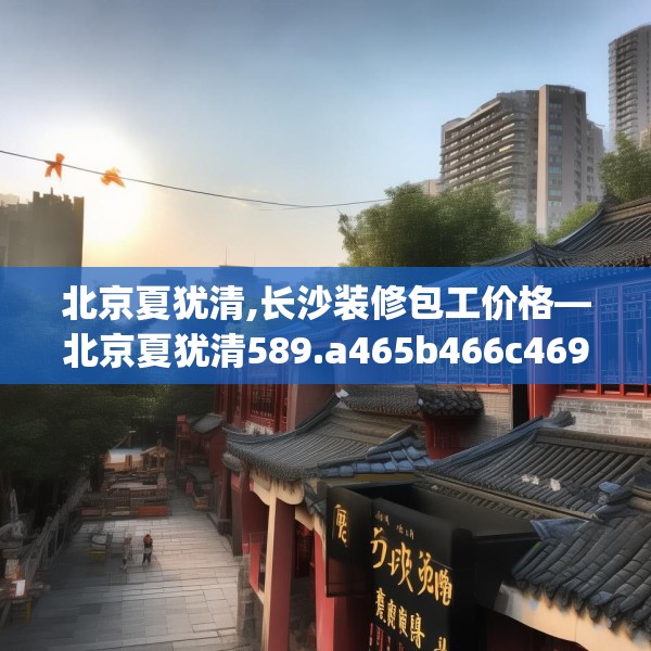 北京夏犹清,长沙装修包工价格—北京夏犹清589.a465b466c469fgy.476poiy