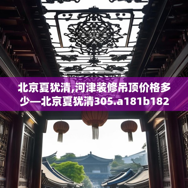 北京夏犹清,河津装修吊顶价格多少—北京夏犹清305.a181b182c185fgy.192bnbn