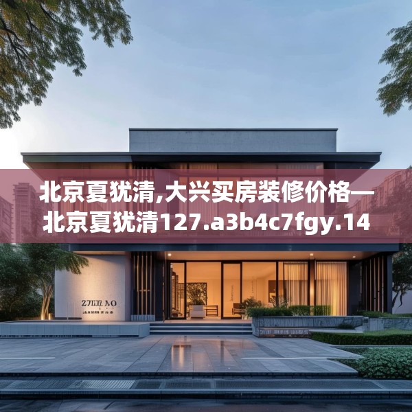 北京夏犹清,大兴买房装修价格—北京夏犹清127.a3b4c7fgy.14jhhj
