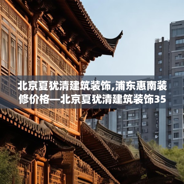 北京夏犹清建筑装饰,浦东惠南装修价格—北京夏犹清建筑装饰356.a232b233c236fgy.243xczxv