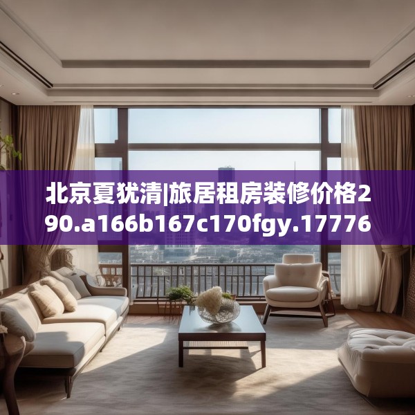 北京夏犹清|旅居租房装修价格290.a166b167c170fgy.17776675