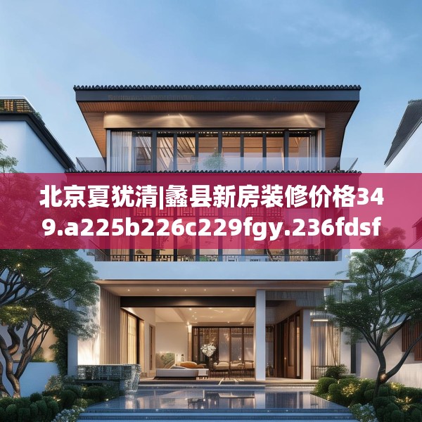 北京夏犹清|蠡县新房装修价格349.a225b226c229fgy.236fdsfds