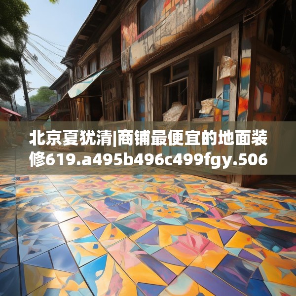 北京夏犹清|商铺最便宜的地面装修619.a495b496c499fgy.506fdsfds