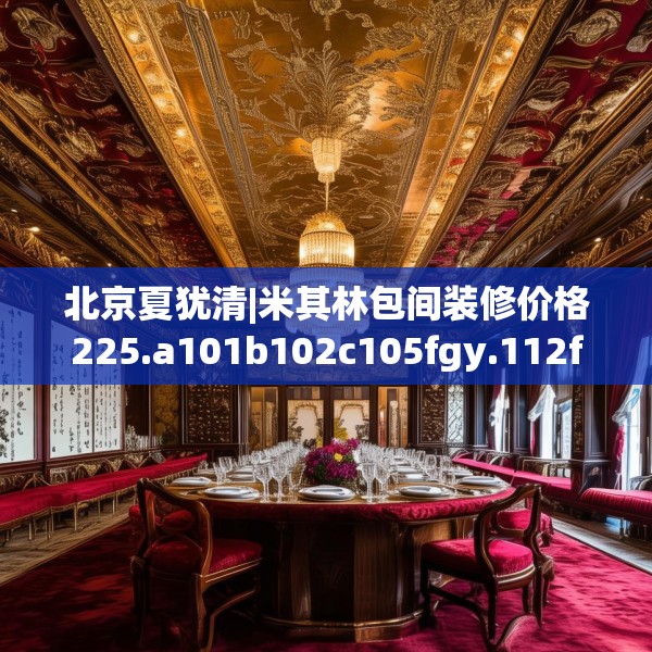 北京夏犹清|米其林包间装修价格225.a101b102c105fgy.112fghfd