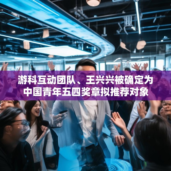 游科互动团队、王兴兴被确定为中国青年五四奖章拟推荐对象