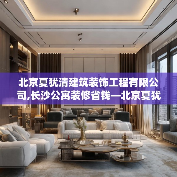 北京夏犹清建筑装饰工程有限公司,长沙公寓装修省钱—北京夏犹清建筑装饰工程有限公司458.a334b335c338fgy.345wew