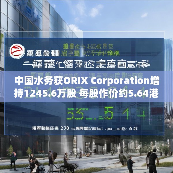 中国水务获ORIX Corporation增持1245.6万股 每股作价约5.64港元
