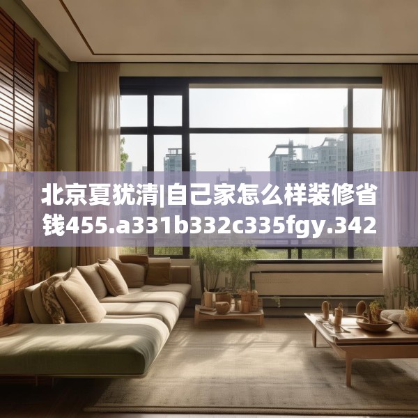 北京夏犹清|自己家怎么样装修省钱455.a331b332c335fgy.342fds